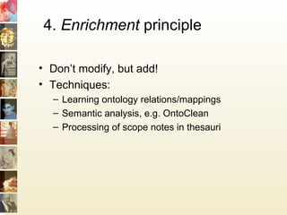 4. Enrichment principle
• Don’t modify, but add!
• Techniques:
– Learning ontology relations/mappings
– Semantic analysis, e.g. OntoClean
– Processing of scope notes in thesauri
 