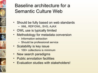Baseline architecture for a
Semantic Culture Web
• Should be fully based on web standards
– XML, RDF/OWL, SVG, AJAX
• OWL use is typically limited
• Methodology for metadata conversion
– Information extraction
– Should be professional service
• Scalability is key issue
– 100+ collections is minimum
• New search paradigms
• Public annotation facilities
• Evaluation studies with stakeholders!
 