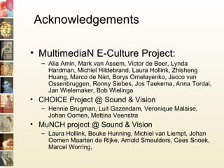 Acknowledgements
• MultimediaN E-Culture Project:
– Alia Amin, Mark van Assem, Victor de Boer, Lynda
Hardman, Michiel Hildebrand, Laura Hollink, Zhisheng
Huang, Marco de Niet, Borys Omelayenko, Jacco van
Ossenbruggen, Ronny Siebes, Jos Taekema, Anna Tordai,
Jan Wielemaker, Bob Wielinga
• CHOICE Project @ Sound & Vision
– Hennie Brugman, Luit Gazendam, Veronique Malaise,
Johan Oomen, Mettina Veenstra
• MuNCH project @ Sound & Vision
– Laura Hollink, Bouke Hunning, Michiel van Liempt, Johan
Oomen Maarten de Rijke, Arnold Smeulders, Cees Snoek,
Marcel Worring,
 