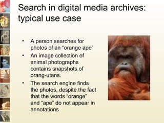 Search in digital media archives:
typical use case
• A person searches for
photos of an “orange ape”
• An image collection of
animal photographs
contains snapshots of
orang-utans.
• The search engine finds
the photos, despite the fact
that the words “orange”
and “ape” do not appear in
annotations
 