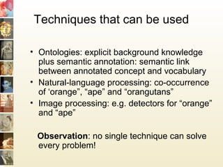 Techniques that can be used
• Ontologies: explicit background knowledge
plus semantic annotation: semantic link
between annotated concept and vocabulary
• Natural-language processing: co-occurrence
of ‘orange”, “ape” and “orangutans”
• Image processing: e.g. detectors for “orange”
and “ape”
Observation: no single technique can solve
every problem!
 