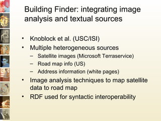 Building Finder: integrating image
analysis and textual sources
• Knoblock et al. (USC/ISI)
• Multiple heterogeneous sources
– Satellite images (Microsoft Terraservice)
– Road map info (US)
– Address information (white pages)
• Image analysis techniques to map satellite
data to road map
• RDF used for syntactic interoperability
 