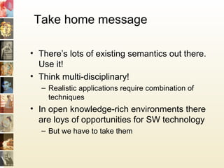 Take home message
• There’s lots of existing semantics out there.
Use it!
• Think multi-disciplinary!
– Realistic applications require combination of
techniques
• In open knowledge-rich environments there
are loys of opportunities for SW technology
– But we have to take them
 