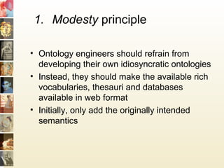 1. Modesty principle
• Ontology engineers should refrain from
developing their own idiosyncratic ontologies
• Instead, they should make the available rich
vocabularies, thesauri and databases
available in web format
• Initially, only add the originally intended
semantics
 