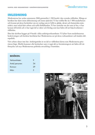samtal med medarbetare i anhörigverksamheter




inledning
Moderaterna har sedan sommaren 2008 genomfört 1 500 besök i den svenska välfärden. Många av
besöken har skett inom äldreomsorg och inom sjukvård. Vi har träffat fler än 5 400 medarbetare
och lyssnat på deras berättelser om en vardag som är fylld av glädje, skratt och fantastiska män-
niskor, men också hårt arbete och tuffa förhållanden. Vi har samtalat om det som är bra, vi har
lyssnat till kritik och vi har tagit del av idéer och förslag som kan bidra till att höja kvaliteten i
välfärden.
Den här skriften bygger på 9 besök i olika anhörigverksamheter. Vi lyfter fram medarbetarnas
beskrivningar och berättar kortfattat hur Moderaterna ser på deras verksamheter och landets äld-
repolitik.
Vårt arbete slutar inte här. Anhörigstödet är en del av välfärdens kärna som Moderaterna prio-
riterar högt. Därför kommer alla berättelser som vi tagit del av fortsättningsvis att bidra till vår
förnyelse och nya Moderaternas politiska utveckling i framtiden.



  BesÖKen:

  Verksamheter:                 9
  Antal personer:               34
  Kvinnor:                      29
  Män:                          5




                                                                                                       3
 