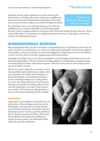 samtal med medarbetare i anhörigverksamheter




Samtidigt betonar andra medarbetare att man inte kan göra
sig beroende av frivilliga. Det måste också finnas anställda som                  ”Önskan om
garanterar kontinuitet. Medarbetarna ifrågasätter också vilket          rekreation tillsammans
ansvar man kan kräva av någon som arbetar frivilligt och ideellt.           med de anhöriga”
En verksamhet anser att de anhöriga måste ges mer stöd och
utbildning för att undvika utbrändhet och förslitningsskador.
De anser också att glappet mellan att bo hemma till att flytta till särskilt boende är för stort. På ett
annat ställe önskar en verksamhet mer uppskattning från kommunen. I dag upplever man att de
utnyttjar frivilligorganisationerna.



moderaternas respons
Den genomgående bild vi har fått vid besöken i verksamheterna är att medarbetarna trivs med sitt
arbete. Det finns en stark känsla av att arbetet är viktigt och betydelsefullt, medarbetarna upplever
mycket glädje i arbetet och många trivs med arbetsuppgifterna. Någonting annat som slår igenom
i så gott som alla samtal är det stora engagemang medarbetarna känner.
Samtidigt växer bilden fram av ett arbete som präglas av oro för knappa ekonomiska resurser och
bristande långsiktighet. Till detta kommer att många upplever att besparingar, omorganiseringar
och nedskärningar drabbar verksamheten negativt. Men den största oron är inför anhörigvårdar-
nas och de äldres situation.
Det här är mycket viktigt för oss att höra och här
måste politiken möta medarbetarnas åsikter, idéer
och synpunkter. De åsikter och funderingar vi
fått genom besöken i verksamheterna har givit
oss en ovärderlig kunskap om er vardag. Detta
är en stor och viktig inspiration till vår fortsatta
förnyelse och politiska utveckling. Allt det mate-
rial, alla funderingar och inspel vi fått kommer
att användas i det fortsatta utvecklingsarbetet av
de nya moderaternas politik på det här området.


personal
Upplevelsen av personalbrist är utbredd och vi tar
den på allvar. Personalfrågan måste lösas på det
lokala planet, men generellt sett måste kommu-
nerna bli bättre på att göra individuella behovsbe-
dömningar snarare än att ha generella schabloner
för hur mycket personal som behövs. Man måste
bli mer flexibel och beräkna personalbehovet
utifrån brukarnas behov i de individuella fallen
istället för generella schabloner.




                                                                                                      5
 
