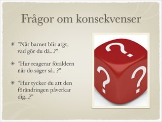 Frågor om konsekvenser
"När barnet blir argt,
vad gör du då...?"
"Hur reagerar föräldern
när du säger så...?"
"Hur tycker du att den
förändringen påverkar
dig...?"
 