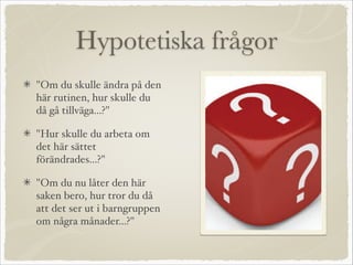 Hypotetiska frågor
"Om du skulle ändra på den
här rutinen, hur skulle du
då gå tillväga...?"
"Hur skulle du arbeta om
det här sättet
förändrades...?"
"Om du nu låter den här
saken bero, hur tror du då
att det ser ut i barngruppen
om några månader...?"
 
