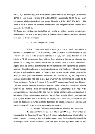 9
Em 2014, a soma de recursos transferidos pelo Benefício de Prestação Continuada
(BPC) e pelo Bolsa Família (R$ 5.687.870,02) representa 76,82 % do valor
transferido pelo Fundo de Participação dos Municípios (FPM) (R$ 7.404.430,41). De
2004 a 2014, a soma de recursos transferidos pelo Programa Bolsa Família teve
aumento de 487,31 %.
Conforme os parâmetros instituídos de renda e ações sociais econômicas,
apresentam - se abaixo os programas e planos sociais que favorecemas famílias
bem como todos do município.
 O Plano Brasil Sem Miséria
O Plano Brasil Sem Miséria foi lançado com o desafio de superar a
extrema pobreza no país. O público definido como prioritário foi o dos brasileiros que
estavam em situação de extrema pobreza, ou seja, com renda familiar mensal
inferior a R$ 77 por pessoa. Com o Brasil Sem Miséria, a fórmula de cálculos dos
benefícios do Programa Bolsa Família para as famílias mais pobres foi modificada.
Agora, todas as famílias beneficiárias do Programa superam o patamar da extrema
pobreza. Considerando que a extrema pobreza se manifesta de múltiplas formas
além da insuficiência de renda, o Plano foi estruturado em três eixos: garantia de
renda, inclusão produtiva e acesso a serviços. São mais de 100 ações, programas e
políticas distribuídas nos três eixos, que envolvem 22 ministérios. O Ministério do
Desenvolvimento Social e Combate à Fome (MDS) coordena o Brasil Sem Miséria.
Todos os estados brasileiros aderiram ao Plano. Mas, para que o Brasil Sem Miséria
funcione da maneira mais adequada possível, é fundamental que haja forte
envolvimento dos municípios. Um dos motivos para a centralidade dos municípios é
o Cadastro Único, porta de entrada para o Brasil Sem Miséria. Afinal, o responsável
pelo registro das famílias no Cadastro é o poder público municipal, que também tem
papel de destaque no funcionamento das redes de saúde, educação e assistência
social, essenciais para a superação da extrema pobreza.
 O Cadastro Único e o público-alvo do Plano no seu município
No acompanhamento do Plano Brasil Sem Miséria, o MDS utiliza as
informações do Cadastro Único. Ele provê dados individualizados, atualizados no
máximo a cada dois anos, sobre os brasileiros com renda familiar de até meio salário
mínimo per capita, permitindo saber quem são, onde moram, o perfil de cada um dos
 