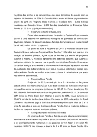 10
membros das famílias e as características dos seus domicílios. De acordo com os
registros de dezembro de 2014 do Cadastro Único e com a folha de pagamentos de
janeiro de 2015 do Programa Bolsa Família, o município tem: - 3.866 famílias
registradas no Cadastro Único - 2.119 famílias beneficiárias do Programa Bolsa
Família (61,37 % da população do município).
 Cobertura cadastral e Busca Ativa
Para avaliar as necessidades da gestão do Cadastro Único em cada
cidade, o MDS trabalha com estimativas municipais da quantidade de famílias que
devem ser incluídas no Cadastro (todas as famílias do município com renda mensal
de até meio salário mínimo por pessoa).
De junho de 2011 a novembro de 2014, o município inscreveu no
Cadastro Único e incluiu no Programa Bolsa Família 110 famílias que estavam em
situação de extrema pobreza. Agora, todas as famílias que entram no programa
superam a miséria. O município apresenta uma cobertura cadastral que supera as
estimativas oficiais, de maneira que a gestão municipal do Cadastro Único deve
concentrar esforços em aumentar a qualidade das informações registradas quando
da atualização dos dados familiares. Com isso, o município poderá abrir espaço para
incluir no Bolsa Família as famílias em extrema pobreza já cadastradas e que ainda
não recebem os benefícios.
 Programa Bolsa Família
Em janeiro de 2015, o município tinha 2.119 famílias no Programa
Bolsa Família. Isso representa 123,27 % do total estimado de famílias do município
com perfil de renda do programa (cobertura de 123,27 %). Foram transferidos R$
451.168,00 às famílias beneficiárias do Programa em janeiro de 2015. De junho de
2011 (início do Plano Brasil Sem Miséria) a janeiro de 2015, houve aumento de
30,88 % no total de famílias beneficiárias. Em março de 2013, o benefício do Brasil
Carinhoso, inicialmente pago a famílias extremamente pobres com filhos de 0 a 15
anos, foi estendido a todas as famílias do Bolsa Família. Com a mudança, todas as
famílias do programa superam a extrema pobreza.
 Acompanhamento de condicionalidades
Ao entrar no Bolsa Família, a família assume alguns compromissos:
as crianças e jovens devem frequentar a escola; as crianças precisam ser vacinadas
e ter acompanhamento nutricional; e as gestantes devem fazer o pré-natal. No
município, 98,50 % das crianças e jovens de 6 a 17 anos do Bolsa Família têm
 
