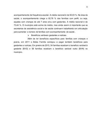 11
acompanhamento de frequência escolar. A média nacional é de 92,03 %. Na área da
saúde, o acompanhamento chega a 82,78 % das famílias com perfil, ou seja,
aquelas com crianças de até 7 anos e/ou com gestantes. A média nacional é de
73,44 %. O município está acima da média, mas ainda assim é importante que as
secretarias de assistência social e de saúde continuem trabalhando em articulação
para aumentar o número de famílias com acompanhamento de saúde .
 Benefícios variáveis gestantes e nutrizes
Além de ter benefícios específicos para famílias com crianças e
jovens, em 2011 o Bolsa Família começou a pagar também benefícios para
gestantes e nutrizes. Em janeiro de 2015, 54 famílias recebiam o benefício variável à
gestante (BVG) e 56 famílias recebiam o benefício variável nutriz (BVN) no
município.
 