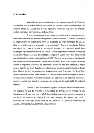 12
CONCLUSÃO
Vale salientar que a investigação do processo de execução da Política de
Assistência Social é uma medida importante, na perspectiva de implementação do
Sistema Único de Assistência Social, apresenta diretrizes capazes de analisar,
avaliar e construir conhecimentos sobre a área.
É importante conhecer as respectivas diretrizes e suas demandas,
buscando direcionar-se através de seguintes questionamentos: Como os municípios
se organizaram (ou organizam) frente ao processo de implementação do SUAS?
Qual a relação entre a execução e a regulação? Como a legislação federal
disciplinou e como a legislação municipal organizou a dinâmica local? Que
mudanças organizacionais foram realizadas? Quais responsabilidades os municípios
assumiram? Que desafios e dificuldades se impõem? Qual o nível de entendimento
dos trabalhadores dessa política sobre o SUAS? De que forma ocorre a participação
dos cidadãos e o financiamento dessa política social? Para tanto, é preciso saber
avaliar os impactos da Política de Assistência Social na vida dos cidadãos, e assim
sendo, fazer frente a um desafio com o tamanho e a abrangência territorial do Brasil
Sem Miséria, focado no público mais vulnerável do país. O sucesso do Brasil Sem
Miséria demanda o bom funcionamento do SUAS e uma atuação integrada entre a
secretaria municipal de Assistência Social e as secretarias de trabalho, educação,
saúde e outras que estejam envolvidas na estratégia de superação da extrema
pobreza.
Por fim, o fortalecimento da agenda municipal da assistência social,
em especial no que diz respeito à estruturação do SUAS, requer reforço no seu
financiamento. É por isso que o MDS disponibiliza aos municípios recursos para a
ampliação da rede e a qualificação de seus serviços. Em janeiro de 2015 o
município de Marcionílio Souza tinha em seu território: - 1 Centro de Referência da
Assistência Social (CRAS) cofinanciado pelo MDS.
 