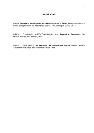 13
REFRÊNCIAS
BAHIA. Secretaria Municipal de Assistência Social. – SMAS, Marcionílio Souza –
Bahia.planopluriaurial da Assistência Social –PAA Municipal, 2011à 2014.
BRASIL. Constituição (1988). Constituição da República Federativa do
Brasil. Brasília, DF: Senado, 1988.
BRASIL. LOAS (1993). Lei Orgânica da Assistência Social. Brasília, MPAS,
Secretaria de Estado de Assistência Social, 1999
 