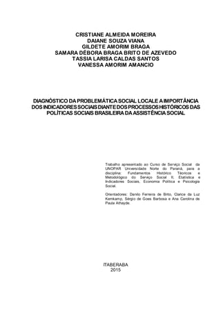 CRISTIANE ALMEIDA MOREIRA
DAIANE SOUZA VIANA
GILDETE AMORIM BRAGA
SAMARA DÉBORA BRAGA BRITO DE AZEVEDO
TASSIA LARISA CALDAS SANTOS
VANESSA AMORIM AMANCIO
DIAGNÓSTICO DAPROBLEMÁTICASOCIAL LOCALE AIMPORTÂNCIA
DOSINDICADORESSOCIAISDIANTEDOSPROCESSOSHISTÓRICOSDAS
POLÍTICAS SOCIAIS BRASILEIRADAASSISTÊNCIASOCIAL
Trabalho apresentado ao Curso de Serviço Social da
UNOPAR Universidade Norte do Paraná, para a
disciplina: Fundamentos Histórico Téoricos e
Metodológico do Serviço Social II, Etatística e
Indicadores Sociais, Economia Política e Psicologia
Social.
Orientadores: Danilo Ferreira de Brito, Clarice da Luz
Kernkamp, Sérgio de Goes Barbosa e Ana Carolina de
Paula Athayde.
ITABERABA
2015
 