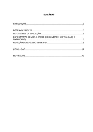 SUMÁRIO
INTRODUÇÃO .........................................................................................................................3
DESENVOLVIMENTO ............................................................................................................5
INDICADORES DA EDUCAÇÃO..........................................................................................5
EXPECTATIVAS DE VIDA E SAÚDE (LONGEVIDADE, MORTALIDADE E
NATALIDADE)..........................................................................................................................6
GERAÇÃO DE RENDA DO MUNICÍPIO .............................................................................8
CONCLUSÃO........................................................................................................................ 12
REFRÊNCIAS........................................................................................................................ 13
 