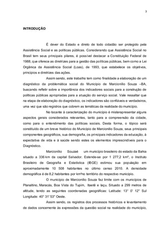 3
INTRODUÇÃO
É dever do Estado e direto de todo cidadão ser protegido pela
Assistência Social e as políticas públicas. Considerando que Assistência Social no
Brasil tem seus principais pilares, é possível destacar a Constituição Federal de
1988, que oferece as diretrizes para a gestão das políticas públicas, bem como a Lei
Orgânica da Assistência Social (Loas), de 1993, que estabelece os objetivos,
princípios e diretrizes das ações.
Assim sendo, este trabalho tem como finalidade a elaboração de um
diagnóstico da problemática social do Município de Marcionílio Souza –BA,
buscando refletir sobre a importância dos indicadores sociais para a construção de
políticas públicas apropriadas para a atuação do serviço social. Vale ressaltar que
na etapa de elaboração do diagnóstico, os indicadores são confiáveis e verdadeiros,
uma vez que são registros que cobrem as temáticas da realidade do município.
No tocante à caracterização do município é misterapresentar alguns
aspectos gerais considerados relevantes, tanto para a compreensão da cidade,
como para o entendimento das políticas sociais. Desta forma, o tópico será
constituído de um breve histórico do Município de Marcionilio Souza, seus principais
componentes geográficos, sua demografia, os principais indicadores da educação, à
expectativa de vida e à saúde sendo estes os elementos imprescindíveis para o
Diagnóstico.
Marcionílio Souzaé um município brasileiro do estado da Bahia
situado a 336 km da capital Salvador. Estende-se por 1 277,2 km², o Instituto
Brasileiro de Geografia e Estatística (IBGE) estimou sua população em
aproximadamente 10 508 habitantes no último censo 2010. A densidade
demográfica é de 8,2 habitantes por km²no território do respectivo município.
O município de Marcionílio Souza faz limite com os municípios de
Planaltino, Maracás, Boa Vista do Tupim, Itaetê e Iaçu. Situado a 299 metros de
altitude, tendo as seguintes coordenadas geográficas: Latitude: 13° 0' 12'' Sul
Longitude: 40° 31' 53'' Oeste.
Assim sendo, os registros dos processos históricos e levantamento
de dados concernente às expressões da questão social na realidade do município,
 