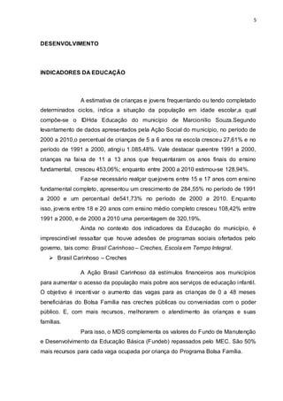 5
DESENVOLVIMENTO
INDICADORES DA EDUCAÇÃO
A estimativa de crianças e jovens frequentando ou tendo completado
determinados ciclos, indica a situação da população em idade escolar,a qual
compõe-se o IDHda Educação do município de Marcionílio Souza.Segundo
levantamento de dados apresentados pela Ação Social do município, no período de
2000 a 2010,o percentual de crianças de 5 a 6 anos na escola cresceu 27,61% e no
período de 1991 a 2000, atingiu 1.085,48%. Vale destacar queentre 1991 a 2000,
crianças na faixa de 11 a 13 anos que frequentaram os anos finais do ensino
fundamental, cresceu 453,06%; enquanto entre 2000 a 2010 estimou-se 128,94%.
Faz-se necessário realçar quejovens entre 15 e 17 anos com ensino
fundamental completo, apresentou um crescimento de 284,55% no período de 1991
a 2000 e um percentual de541,73% no período de 2000 a 2010. Enquanto
isso, jovens entre 18 e 20 anos com ensino médio completo cresceu 108,42% entre
1991 a 2000, e de 2000 a 2010 uma percentagem de 320,19%.
Ainda no contexto dos indicadores da Educação do município, é
imprescindível ressaltar que houve adesões de programas sociais ofertados pelo
governo, tais como: Brasil Carinhoso – Creches, Escola em Tempo Integral.
 Brasil Carinhoso – Creches
A Ação Brasil Carinhoso dá estímulos financeiros aos municípios
para aumentar o acesso da população mais pobre aos serviços de educação infantil.
O objetivo é incentivar o aumento das vagas para as crianças de 0 a 48 meses
beneficiárias do Bolsa Família nas creches públicas ou conveniadas com o poder
público. E, com mais recursos, melhorarem o atendimento às crianças e suas
famílias.
Para isso, o MDS complementa os valores do Fundo de Manutenção
e Desenvolvimento da Educação Básica (Fundeb) repassados pelo MEC. São 50%
mais recursos para cada vaga ocupada por criança do Programa Bolsa Família.
 