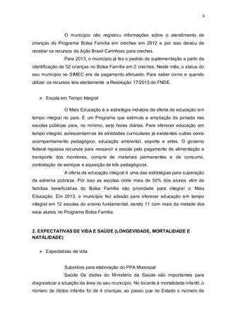 6
O município não registrou informações sobre o atendimento de
crianças do Programa Bolsa Família em creches em 2012 e por isso deixou de
receber os recursos da Ação Brasil Carinhoso para creches.
Para 2013, o município já fez o pedido de suplementação a partir da
identificação de 52 crianças no Bolsa Família em 2 creches. Neste mês, o status do
seu município no SIMEC era de pagamento efetuado. Para saber como e quando
utilizar os recursos leia atentamente a Resolução 17/2013 do FNDE.
 Escola em Tempo Integral
O Mais Educação é a estratégia indutora da oferta de educação em
tempo integral no país. É um Programa que estimula a ampliação da jornada nas
escolas públicas para, no mínimo, sete horas diárias. Para oferecer educação em
tempo integral, acrescentam-se às atividades curriculares já existentes outras como
acompanhamento pedagógico, educação ambiental, esporte e artes. O governo
federal repassa recursos para ressarcir a escola pelo pagamento de alimentação e
transporte dos monitores, compra de materiais permanentes e de consumo,
contratação de serviços e aquisição de kits pedagógicos.
A oferta de educação integral é uma das estratégias para superação
da extrema pobreza. Por isso as escolas onde mais de 50% dos alunos vêm de
famílias beneficiárias do Bolsa Família são prioridade para integrar o Mais
Educação. Em 2013, o município fez adesão para oferecer educação em tempo
integral em 12 escolas do ensino fundamental, sendo 11 com mais da metade dos
seus alunos no Programa Bolsa Família.
2. EXPECTATIVAS DE VIDA E SAÚDE (LONGEVIDADE, MORTALIDADE E
NATALIDADE)
 Expectativas de vida
Subsídios para elaboração do PPA Municipal
Saúde Os dados do Ministério da Saúde são importantes para
diagnosticar a situação da área no seu município. No tocante à mortalidade infantil, o
número de óbitos infantis foi de 4 crianças, ao passo que no Estado o número de
 