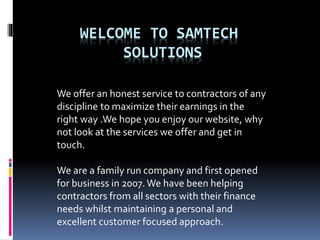 WELCOME TO SAMTECH
SOLUTIONS
We offer an honest service to contractors of any
discipline to maximize their earnings in the
right way .We hope you enjoy our website, why
not look at the services we offer and get in
touch.
We are a family run company and first opened
for business in 2007.We have been helping
contractors from all sectors with their finance
needs whilst maintaining a personal and
excellent customer focused approach so for
Maximize Earnings.
 