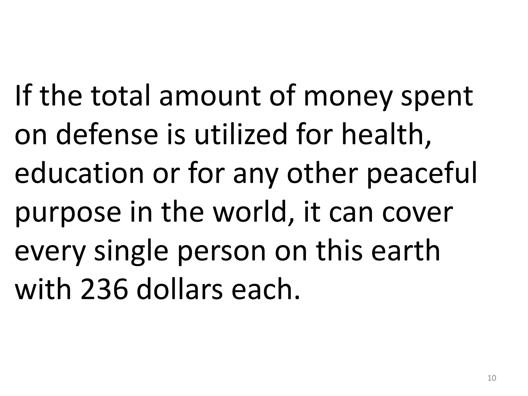 If the total amount of money spent
on defense is utilized for health,
education or for any other peaceful
purpose in the world, it can cover
every single person on this earth
with 236 dollars each.

                                      10
 