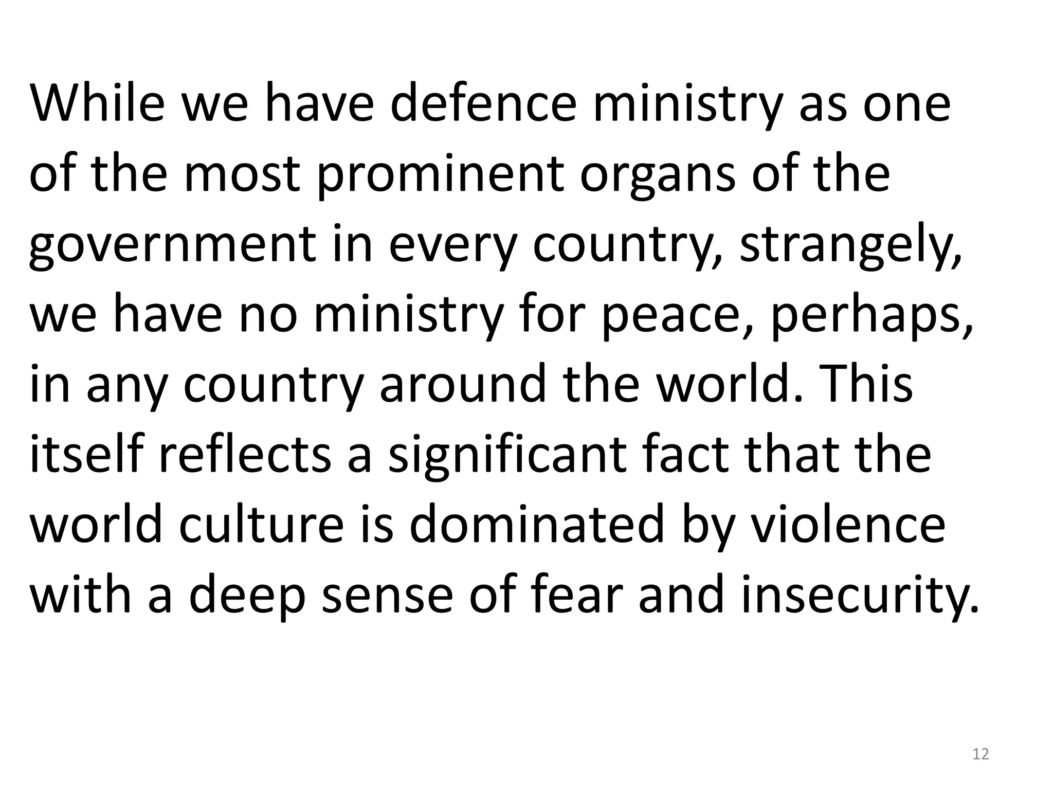 While we have defence ministry as one
of the most prominent organs of the
government in every country, strangely,
we have no ministry for peace, perhaps,
in any country around the world. This
itself reflects a significant fact that the
world culture is dominated by violence
with a deep sense of fear and insecurity.

                                          12
 