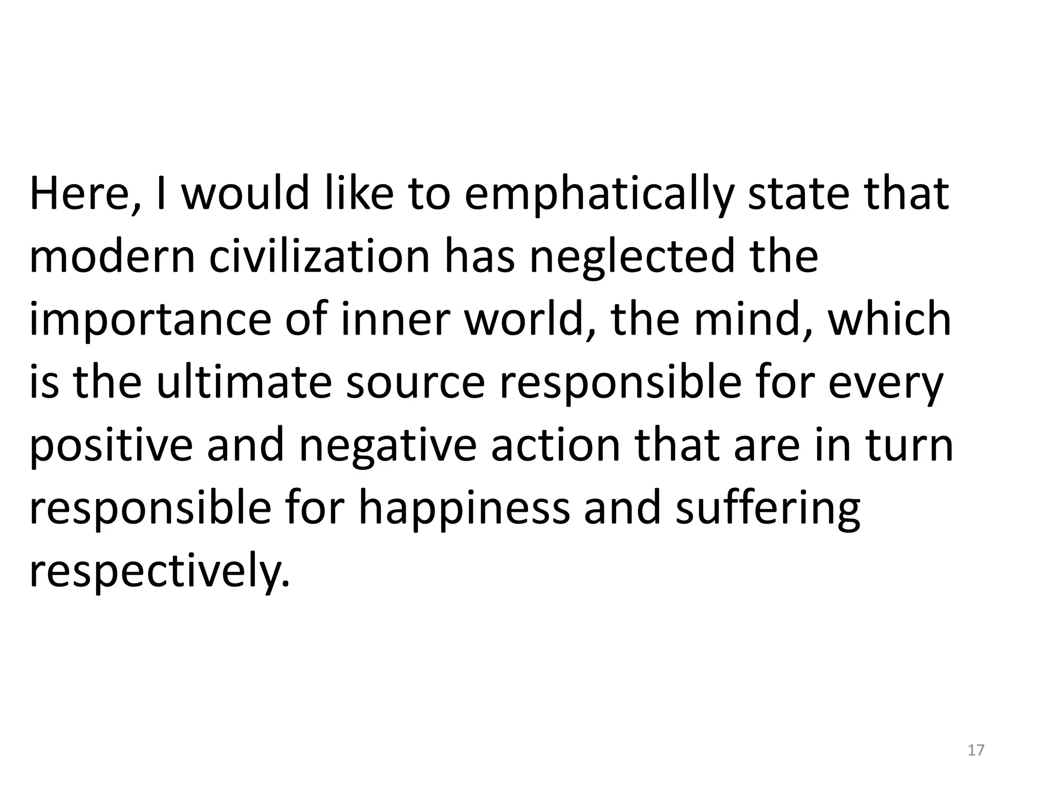 Here, I would like to emphatically state that
modern civilization has neglected the
importance of inner world, the mind, which
is the ultimate source responsible for every
positive and negative action that are in turn
responsible for happiness and suffering
respectively.


                                                17
 