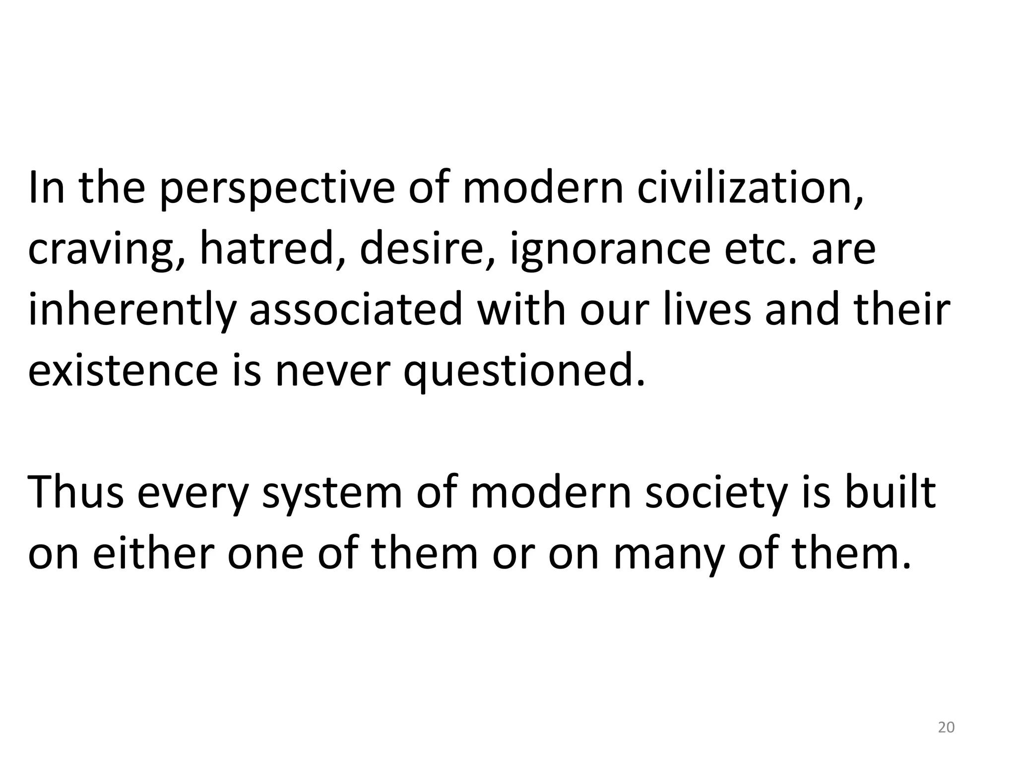 In the perspective of modern civilization,
craving, hatred, desire, ignorance etc. are
inherently associated with our lives and their
existence is never questioned.

Thus every system of modern society is built
on either one of them or on many of them.


                                               20
 