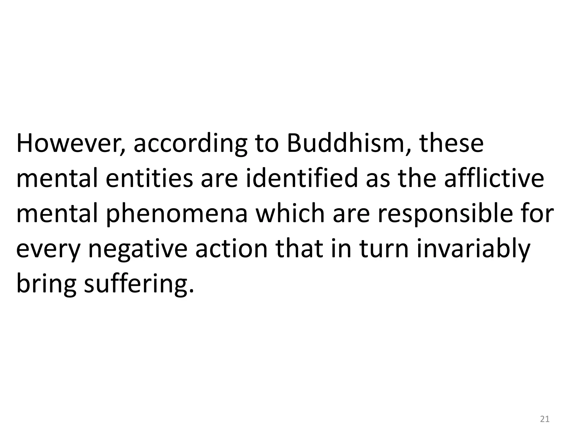 However, according to Buddhism, these
mental entities are identified as the afflictive
mental phenomena which are responsible for
every negative action that in turn invariably
bring suffering.



                                              21
 