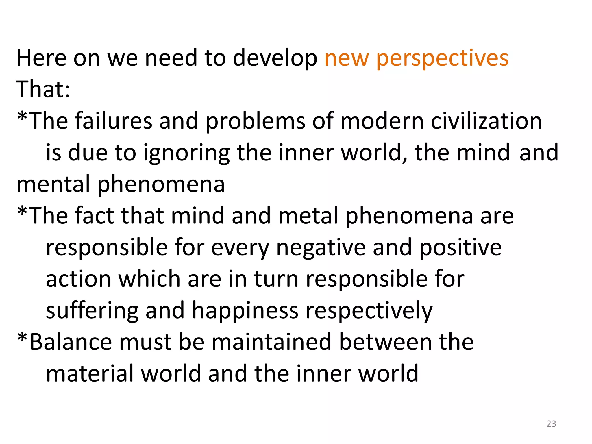 Here on we need to develop new perspectives
That:
*The failures and problems of modern civilization
  is due to ignoring the inner world, the mind and
mental phenomena
*The fact that mind and metal phenomena are
  responsible for every negative and positive
  action which are in turn responsible for
  suffering and happiness respectively
*Balance must be maintained between the
  material world and the inner world
                                                23
 