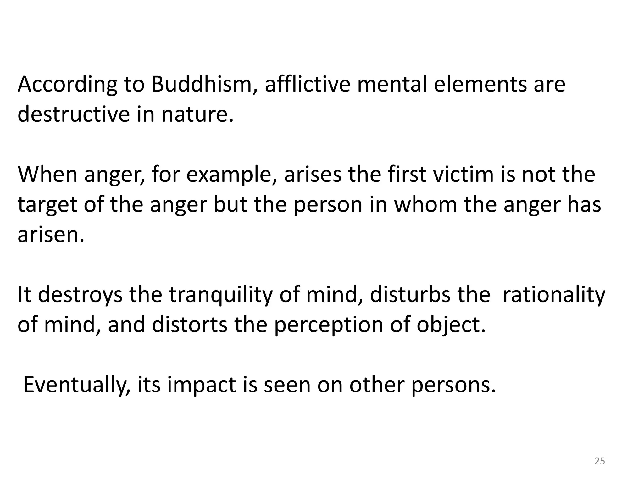 According to Buddhism, afflictive mental elements are
destructive in nature.

When anger, for example, arises the first victim is not the
target of the anger but the person in whom the anger has
arisen.

It destroys the tranquility of mind, disturbs the rationality
of mind, and distorts the perception of object.

Eventually, its impact is seen on other persons.

                                                           25
 