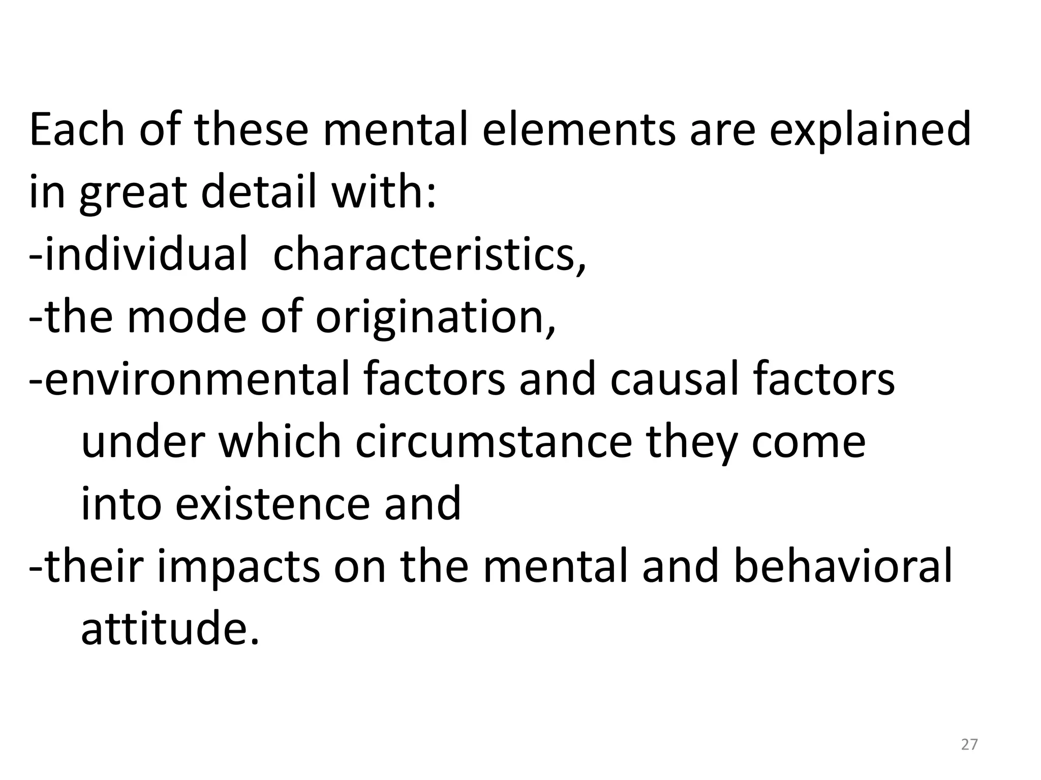 Each of these mental elements are explained
in great detail with:
-individual characteristics,
-the mode of origination,
-environmental factors and causal factors
   under which circumstance they come
   into existence and
-their impacts on the mental and behavioral
   attitude.

                                          27
 