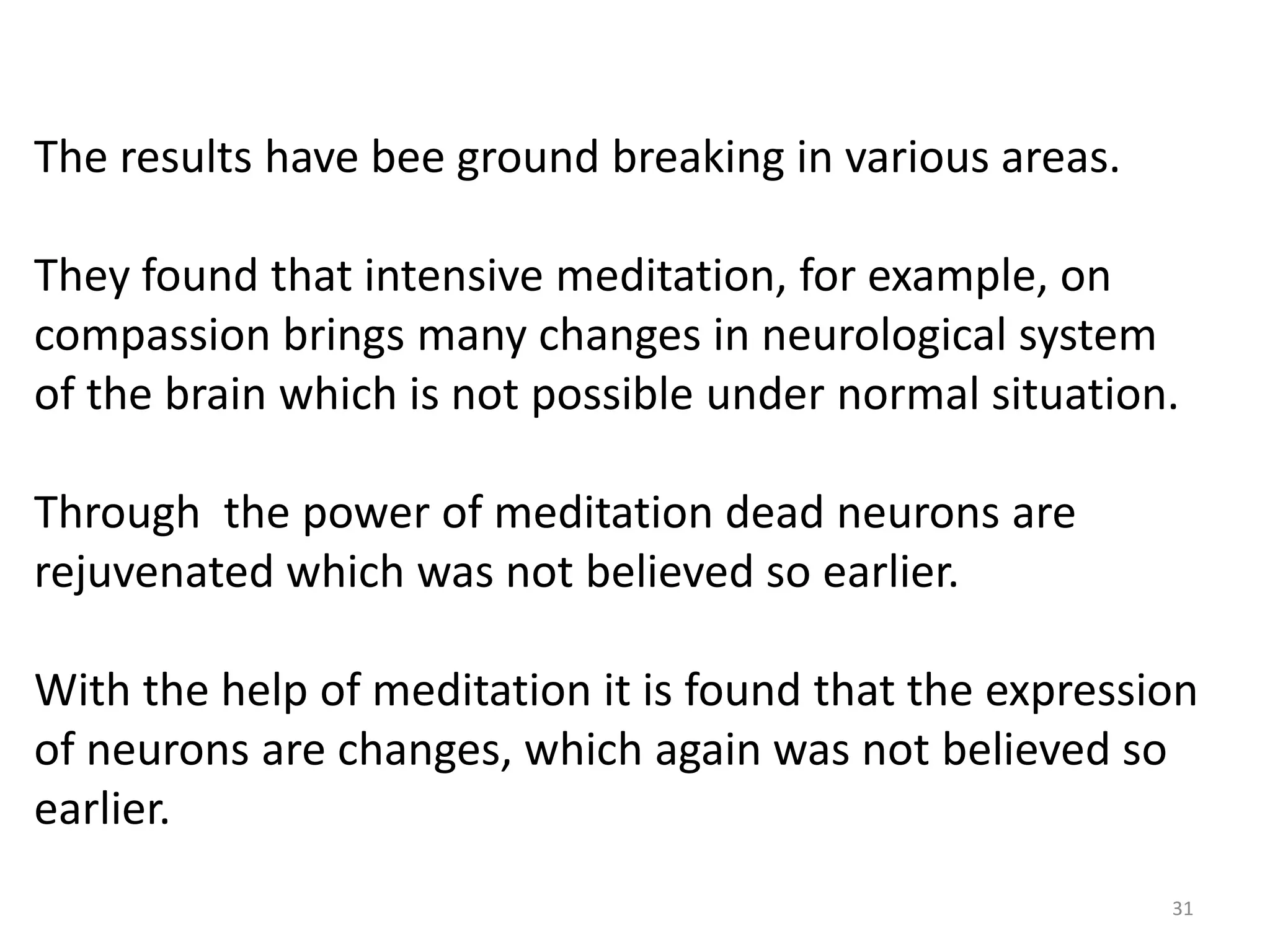 The results have bee ground breaking in various areas.

They found that intensive meditation, for example, on
compassion brings many changes in neurological system
of the brain which is not possible under normal situation.

Through the power of meditation dead neurons are
rejuvenated which was not believed so earlier.

With the help of meditation it is found that the expression
of neurons are changes, which again was not believed so
earlier.
                                                         31
 