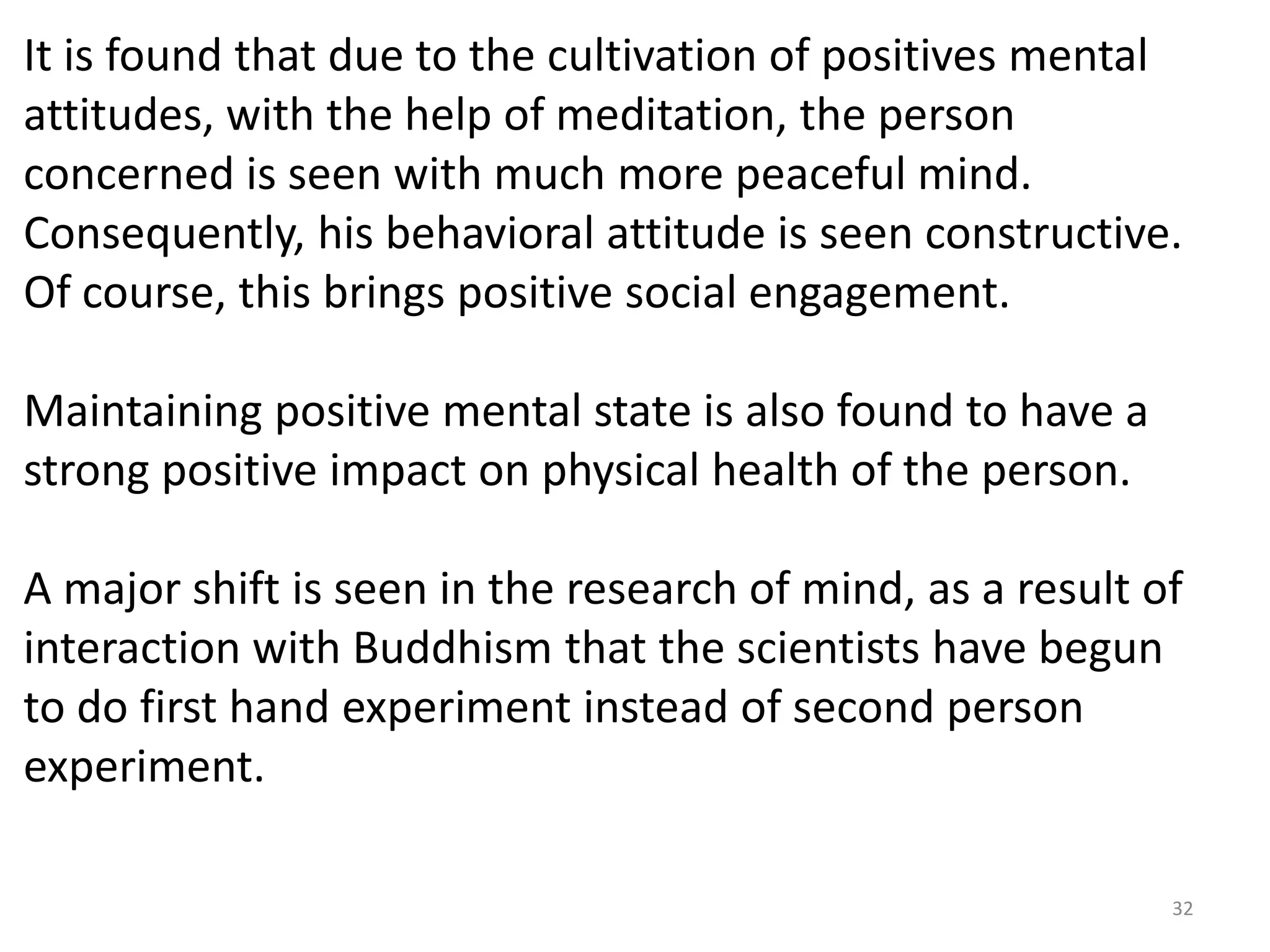 It is found that due to the cultivation of positives mental
attitudes, with the help of meditation, the person
concerned is seen with much more peaceful mind.
Consequently, his behavioral attitude is seen constructive.
Of course, this brings positive social engagement.

Maintaining positive mental state is also found to have a
strong positive impact on physical health of the person.

A major shift is seen in the research of mind, as a result of
interaction with Buddhism that the scientists have begun
to do first hand experiment instead of second person
experiment.

                                                            32
 