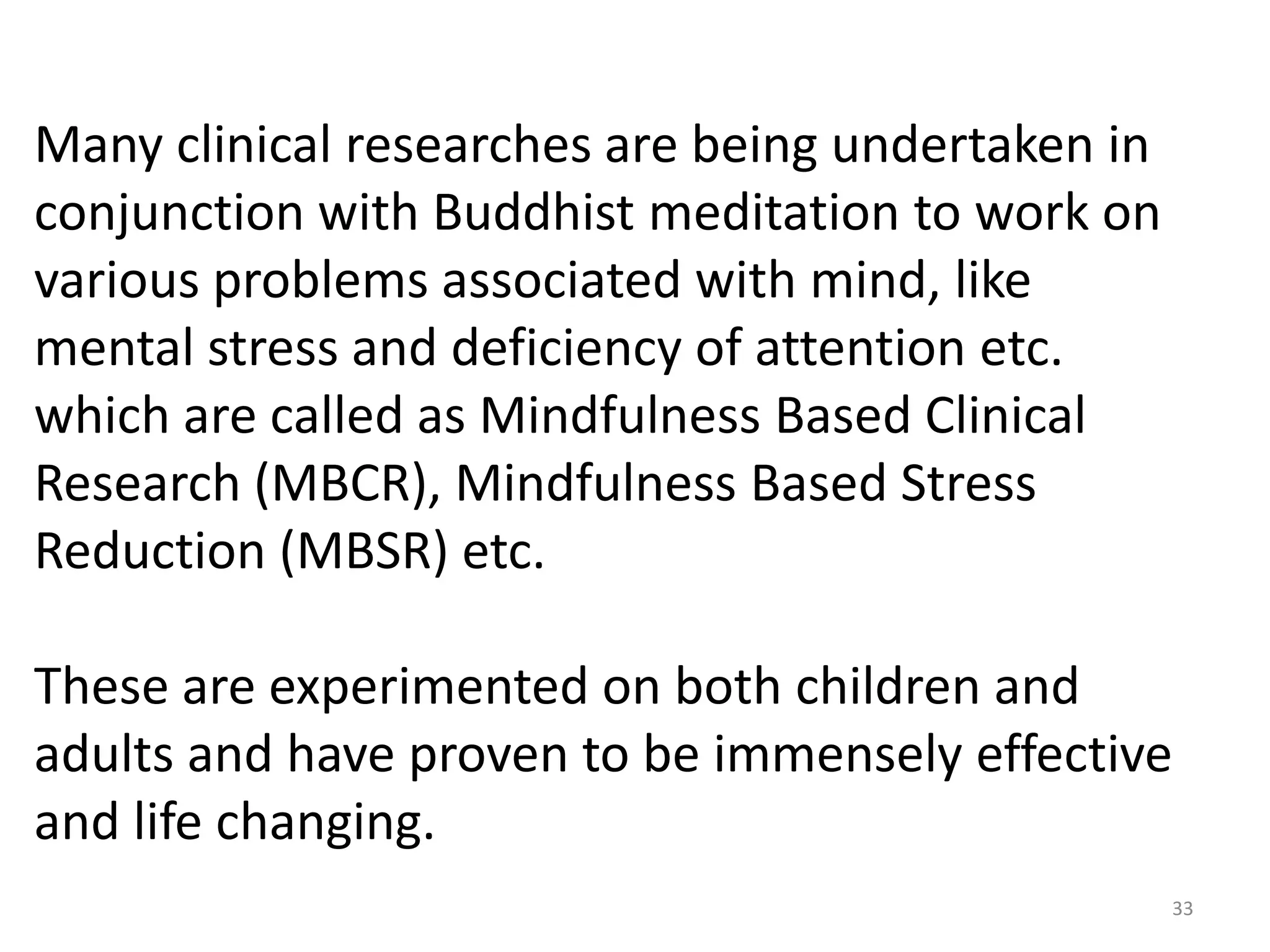 Many clinical researches are being undertaken in
conjunction with Buddhist meditation to work on
various problems associated with mind, like
mental stress and deficiency of attention etc.
which are called as Mindfulness Based Clinical
Research (MBCR), Mindfulness Based Stress
Reduction (MBSR) etc.

These are experimented on both children and
adults and have proven to be immensely effective
and life changing.
                                                   33
 