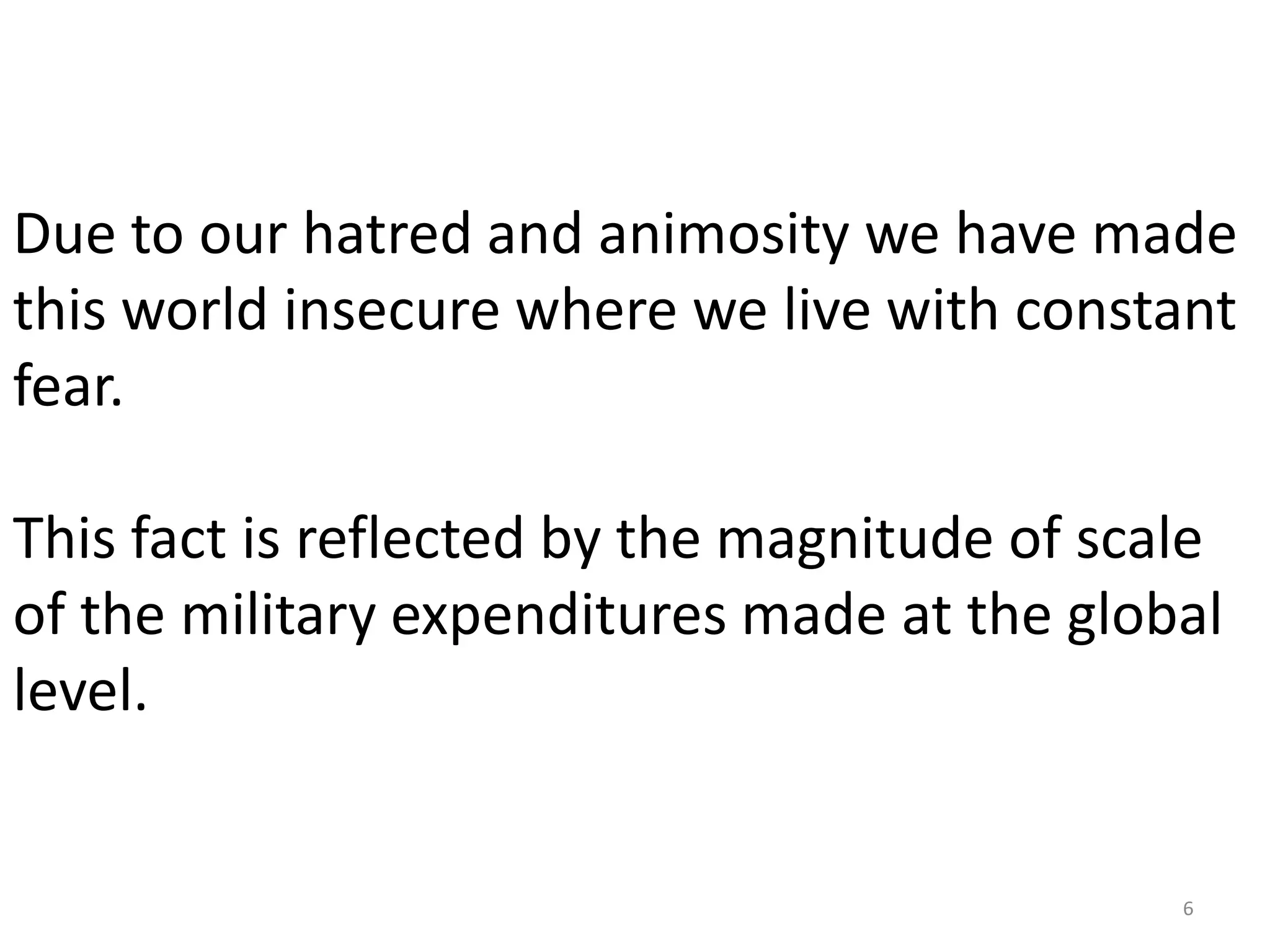 Due to our hatred and animosity we have made
this world insecure where we live with constant
fear.

This fact is reflected by the magnitude of scale
of the military expenditures made at the global
level.


                                              6
 