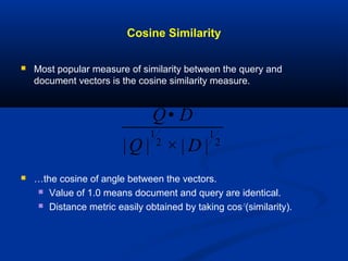 Cosine Similarity
 Most popular measure of similarity between the query and
document vectors is the cosine similarity measure.
 …the cosine of angle between the vectors.
 Value of 1.0 means document and query are identical.
 Distance metric easily obtained by taking cos-1
(similarity).
Q• D
|Q |
1
2
× | D |
1
2
 