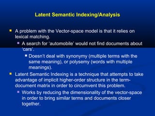 Latent Semantic Indexing/Analysis
 A problem with the Vector-space model is that it relies on
lexical matching.
 A search for ‘automobile’ would not find documents about
‘cars’.
 Doesn’t deal with synonymy (multiple terms with the
same meaning), or polysemy (words with multiple
meanings).
 Latent Semantic Indexing is a technique that attempts to take
advantage of implicit higher-order structure in the term-
document matrix in order to circumvent this problem.
 Works by reducing the dimensionality of the vector-space
in order to bring similar terms and documents closer
together.
 