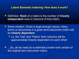 Latent Semantic Indexing: How does it work?
 Definition: Rank of a matrix is the number of linearly
independent rows or columns of that matrix.
 Some intuition: Given a large enough corpus, many
terms or documents in a given term-document matrix will
be linearly dependent.
 i.e. the “Cat” and “Feline” term columns will be
approximately linearly dependent on each other!
 …So, all we need do is estimate a lower-rank version of
the original term-document matrix.
 
