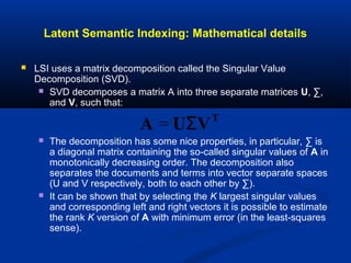 Latent Semantic Indexing: Mathematical details
 LSI uses a matrix decomposition called the Singular Value
Decomposition (SVD).
 SVD decomposes a matrix A into three separate matrices U, ∑,
and V, such that:
 The decomposition has some nice properties, in particular, ∑ is
a diagonal matrix containing the so-called singular values of A in
monotonically decreasing order. The decomposition also
separates the documents and terms into vector separate spaces
(U and V respectively, both to each other by ∑).
 It can be shown that by selecting the K largest singular values
and corresponding left and right vectors it is possible to estimate
the rank K version of A with minimum error (in the least-squares
sense).
A = UΣVT
 