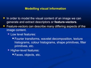 Modelling visual information
 In order to model the visual content of an image we can
generate and extract descriptors or feature-vectors.
 Feature-vectors can describe many differing aspects of the
image content.
 Low level features:
 Fourier transforms, wavelet decomposition, texture
histograms, colour histograms, shape primitives, filter
primitives, etc.
 Higher-level features:
 Faces, objects, etc.
 