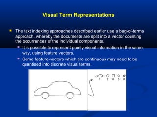 Visual Term Representations
 The text indexing approaches described earlier use a bag-of-terms
approach, whereby the documents are split into a vector counting
the occurrences of the individual components.
 It is possible to represent purely visual information in the same
way, using feature vectors.
 Some feature-vectors which are continuous may need to be
quantised into discrete visual terms.
 