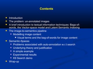 Contents
 Introduction
 The problem: un-annotated images
 A brief introduction to textual information techniques: Bags-of-
words, the Vector-space model and Latent Semantic Indexing
 The image-to-semantics pipeline
 Modelling image content
 Visual terms and the bag-of-words for image content
 Semantic-Spaces
 Problems associated with auto-annotation w.r.t search
 Underlying theory and justification
 A simple example
 Experimental results
 K9 Search demo
 Wrap-up
 