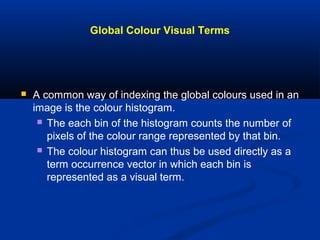 Global Colour Visual Terms
 A common way of indexing the global colours used in an
image is the colour histogram.
 The each bin of the histogram counts the number of
pixels of the colour range represented by that bin.
 The colour histogram can thus be used directly as a
term occurrence vector in which each bin is
represented as a visual term.
 
