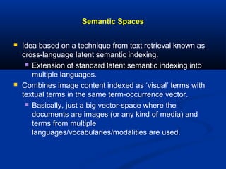 Semantic Spaces
 Idea based on a technique from text retrieval known as
cross-language latent semantic indexing.
 Extension of standard latent semantic indexing into
multiple languages.
 Combines image content indexed as ‘visual’ terms with
textual terms in the same term-occurrence vector.
 Basically, just a big vector-space where the
documents are images (or any kind of media) and
terms from multiple
languages/vocabularies/modalities are used.
 