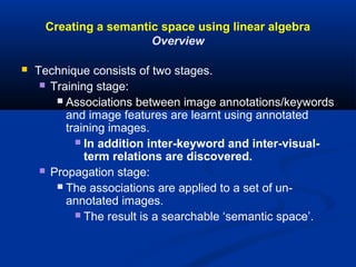 Creating a semantic space using linear algebra
Overview
 Technique consists of two stages.
 Training stage:
 Associations between image annotations/keywords
and image features are learnt using annotated
training images.
 In addition inter-keyword and inter-visual-
term relations are discovered.
 Propagation stage:
 The associations are applied to a set of un-
annotated images.
 The result is a searchable ‘semantic space’.
 