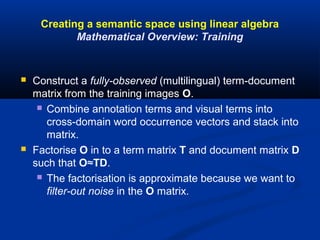 Creating a semantic space using linear algebra
Mathematical Overview: Training
 Construct a fully-observed (multilingual) term-document
matrix from the training images O.
 Combine annotation terms and visual terms into
cross-domain word occurrence vectors and stack into
matrix.
 Factorise O in to a term matrix T and document matrix D
such that O≈TD.
 The factorisation is approximate because we want to
filter-out noise in the O matrix.
 
