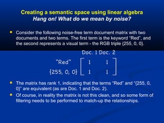 Creating a semantic space using linear algebra
Hang on! What do we mean by noise?
 Consider the following noise-free term document matrix with two
documents and two terms. The first term is the keyword “Red”, and
the second represents a visual term - the RGB triple {255, 0, 0}.
 The matrix has rank 1, indicating that the terms “Red” and “{255, 0,
0}” are equivalent (as are Doc. 1 and Doc. 2).
 Of course, in reality the matrix is not this clean, and so some form of
filtering needs to be performed to match-up the relationships.
 