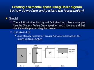 Creating a semantic space using linear algebra
So how do we filter and perform the factorisation?
 Simple!
 The solution to the filtering and factorisation problem is simple:
Use the Singular Value Decomposition and throw away all but
the K most important singular values.
 Just like in LSI
 also closely related to Tomasi-Kanade factorisation for
structure-from-motion.
 