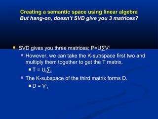 Creating a semantic space using linear algebra
But hang-on, doesn’t SVD give you 3 matrices?
 SVD gives you three matrices; P=U∑VT
 However, we can take the K-subspace first two and
multiply them together to get the T matrix.
 T = UK∑K
 The K-subspace of the third matrix forms D.
 D = VT
K
 