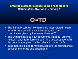 Creating a semantic space using linear algebra
Mathematical Overview: Training II
 The T matrix tells us how terms are inter-related - each
term forms a point in a vector-space, with the
coordinates given by the relevant row of T.
 The D matrix tells us how documents (images) are inter-
related - each term forms a point in a vector-space, with
the coordinates given by the relevant column of D.
 Together, the T and D matrices capture the relationships
between the terms and documents.
O≈TD
 